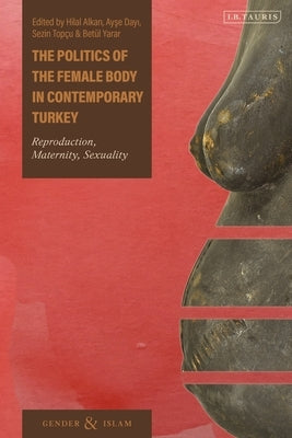 The Politics of the Female Body in Contemporary Turkey: Reproduction, Maternity, Sexuality by Alkan, Hilal