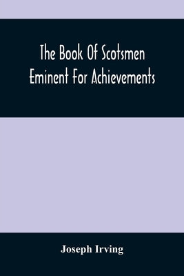 The Book Of Scotsmen Eminent For Achievements: In Arms And Arts, Church And State, Law, Legislation, And Literature, Commerce, Science, Travel, And Ph by Irving, Joseph