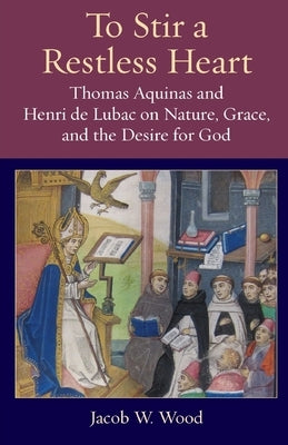 To Stir a Restless Heart: Thomas Aquinas and Henri de Lubac on Nature, Grace, and the Desire for God by Wood, Jacob W.