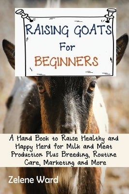 Raising Goats for Beginners: A Hand Book to Raise Healthy and Happy Herd for Milk and Meat Production Plus Breeding, Routine Care, Marketing and Mo by Ward, Zelene
