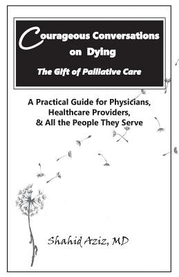 Courageous Conversations on Dying - The Gift of Palliative Care: A Practical Guide for Physicians, Healthcare Providers, & All the People They Serve by Aziz MD, Shahid