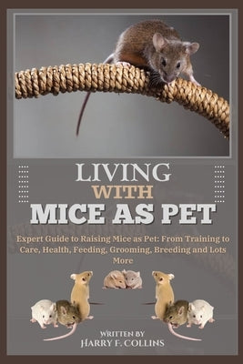 Living with Mice as Pet: Expert Guide to Raising Mice as Pet: From Training to Care, Health, Feeding, Grooming, Breeding and Lots More by F. Collins, Harry