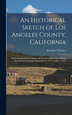 An Historical Sketch of Los Angeles County, California: From the Spanish Occupancy, by the Founding of the Mission San Gabriel Archangel, September 8, by Warner, Juan José
