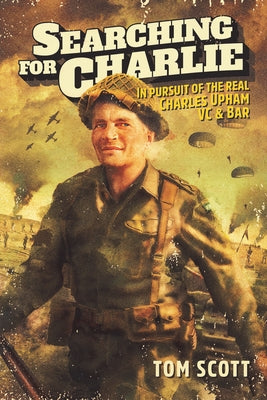 Searching for Charlie: In Pursuit of the Real Charles Upham, VC & Bar by Scott, Tom