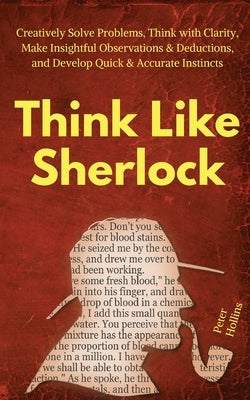 Think Like Sherlock: Creatively Solve Problems, Think with Clarity, Make Insightful Observations & Deductions, and Develop Quick & Accurate by Hollins, Peter