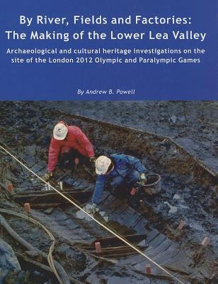 By River, Fields and Factories: The Making of the Lower Lea Valley. Archaeological and Cultural Heritage Investigations on the Site of the London 2012 by Powell, Andrew B.