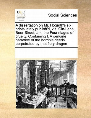 A Dissertation on Mr. Hogarth's Six Prints Lately Publish'd, Viz. Gin-Lane, Beer-Street, and the Four Stages of Cruelty. Containing I. a Genuine Narra by Multiple Contributors