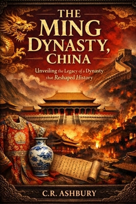 The Ming Dynasty, China: Unveiling the Legacy of a Dynasty that Reshaped History by Ashbury, C. R.