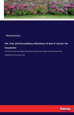 Life, Trial, and Extraordinary Adventures of John H. Surratt, the Conspirator: A correct account and highly interesting narrative of his doings and ad by Anonymous