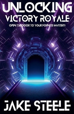 Unlocking Victory Royale: Open the Door to Your Fortnite Mastery by Steele, Jake