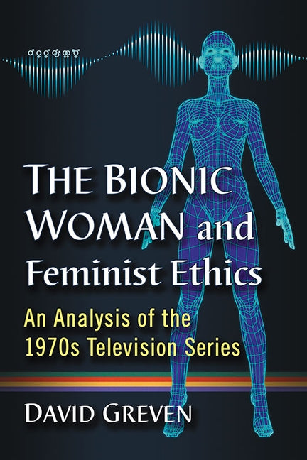 The Bionic Woman and Feminist Ethics: An Analysis of the 1970s Television Series by Greven, David