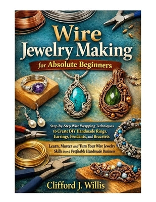 Wire Jewelry Making for Absolute Beginners: Step-by-Step Wire Wrapping Techniques to Create Handmade Jewelry and Build a Profitable Craft Business by J. Willis, Clifford