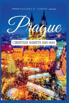 Prague Christmas Markets 2023-2024: The Ultimate Guide To Explore The City's Xmas Markets During The Festive Season And Create Unforgettable Holiday M by D. Varney, Natasha