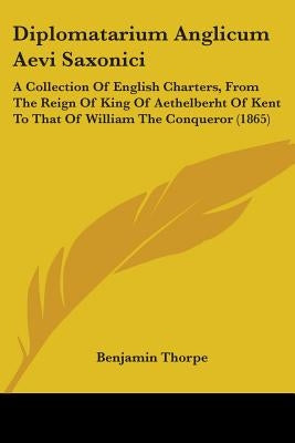 Diplomatarium Anglicum Aevi Saxonici: A Collection Of English Charters, From The Reign Of King Of Aethelberht Of Kent To That Of William The Conqueror by Thorpe, Benjamin