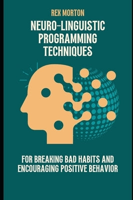Neuro-Linguistic Programming Techniques for Breaking Bad Habits and Encouraging Positive Behavior by Morton, Rex