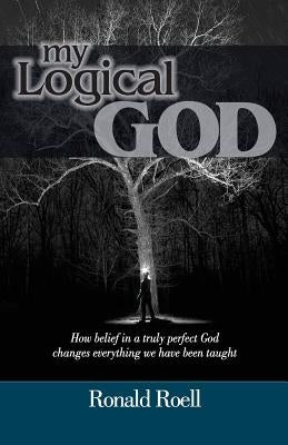 My Logical God: How belief in a truly perfect God changes everything we have been taught by Roell, Ronald
