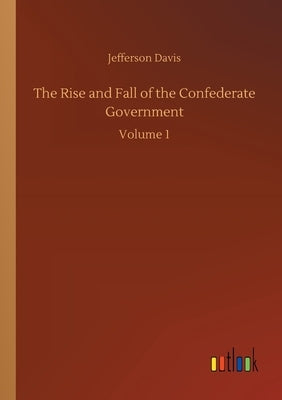 The Rise and Fall of the Confederate Government: Volume 1 by Davis, Jefferson