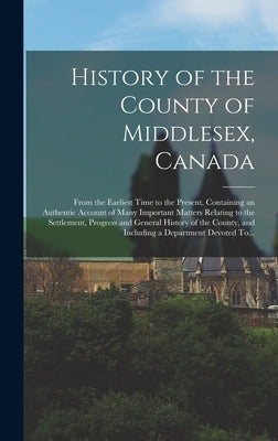 History of the County of Middlesex, Canada: From the Earliest Time to the Present, Containing an Authentic Account of Many Important Matters Relating by Anonymous