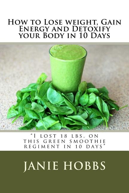 How to Lose weight, Gain Energy and Detoxify your Body in 10 Days: I lost 18 lbs. on this green smothie regiment in 10 days by Hobbs, Janie L.
