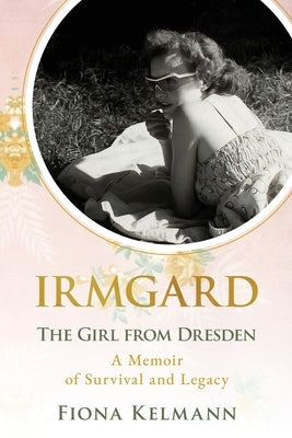 Irmgard: The Girl from Dresden. A Memoir of Survival and Legacy by Kelmann, Fiona