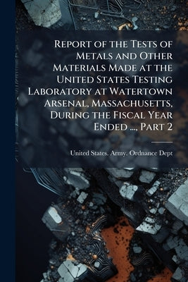 Report of the Tests of Metals and Other Materials Made at the United States Testing Laboratory at Watertown Arsenal, Massachusetts, During the Fiscal by United States Army Ordnance Dept