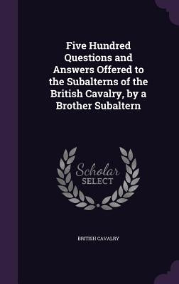 Five Hundred Questions and Answers Offered to the Subalterns of the British Cavalry, by a Brother Subaltern by Cavalry, British