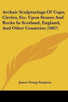 Archaic Sculpturings Of Cups, Circles, Etc. Upon Stones And Rocks In Scotland, England, And Other Countries (1867) by Simpson, James Young