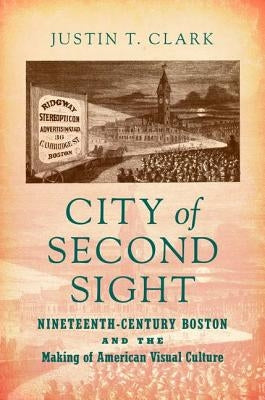 City of Second Sight: Nineteenth-Century Boston and the Making of American Visual Culture by Clark, Justin T.