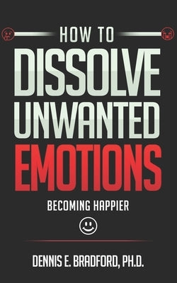How to Dissolve Unwanted Emotions: Becoming Happier by Bradford, Dennis E.