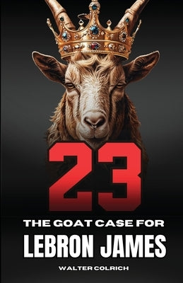 23: The GOAT Case For LeBron James by Colrich, Walter
