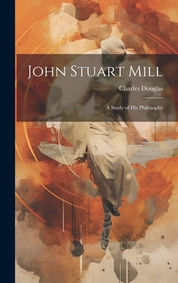 John Stuart Mill: A Study of his Philosophy by Douglas, Charles