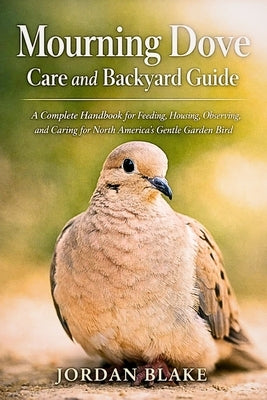 Mourning Dove Care and Backyard Guide: A Complete Handbook for Feeding, Housing, Observing, and Caring for North America's Gentle Garden Bird by Blake, Jordan