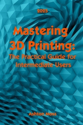 Mastering 3D Printing 2025: The Practical Guide for Intermediate Users by Moss, Ashton