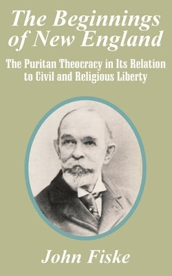 The Beginnings of New England: The Puritan Theocracy in Its Relation to Civil and Religious Liberty by Fiske, John