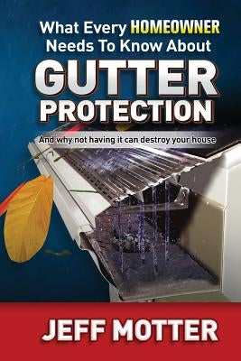 What Every Homeowner Needs to Know about Gutter Protection: And Why Not Having It Can Destroy Your House by Motter, Jeff