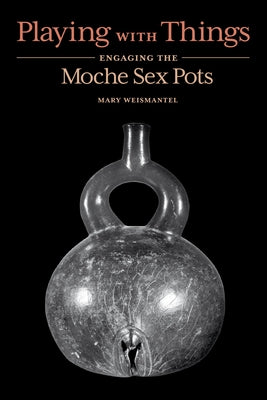 Playing with Things: Engaging the Moche Sex Pots by Weismantel, Mary