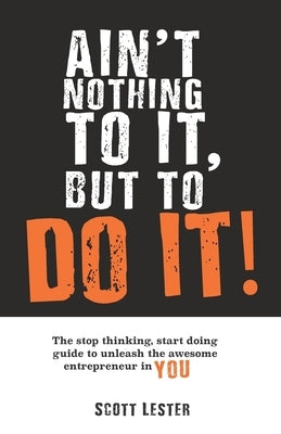 Ain't Nothing To It, But To Do It!: The Stop Thinking, Start Doing Guide to Unleashing the Awesome Entrepreneur in YOU. by Lester, Scott