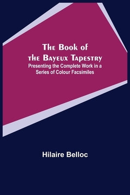 The Book of the Bayeux Tapestry; Presenting the Complete Work in a Series of Colour Facsimiles by Belloc, Hilaire