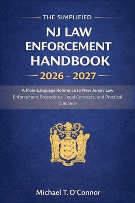 The Simplified NJ Law Enforcement Handbook 2026 - 2027: A Plain-Language Reference to New Jersey Law Enforcement Procedures, Legal Concepts, and Pract by Michael T O'Connor