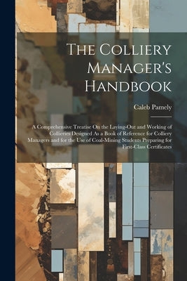 The Colliery Manager's Handbook: A Comprehensive Treatise On the Laying-Out and Working of Collieries Designed As a Book of Reference for Colliery Man by Pamely, Caleb