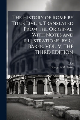 The History of Rome by Titus Livius. Translated From the Original, With Notes and Illustrations, by G. Baker. VOL. V, THE THIRD EDITION by Livy