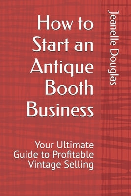 How to Start an Antique Booth Business: Your Ultimate Guide to Profitable Vintage Selling by Douglas, Jeanelle K.