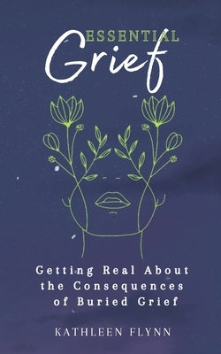 Essential Grief: Getting Real about the Consequences of Buried Grief by Flynn, Kathleen
