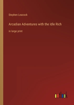 Arcadian Adventures with the Idle Rich: in large print by Leacock, Stephen