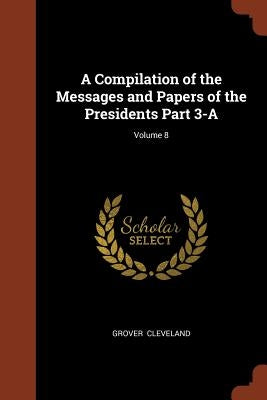 A Compilation of the Messages and Papers of the Presidents Part 3-A; Volume 8 by Cleveland, Grover