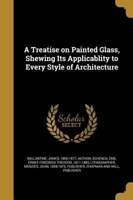 A Treatise on Painted Glass, Shewing Its Applicablity to Every Style of Architecture by Ballantine, James 1806-1877
