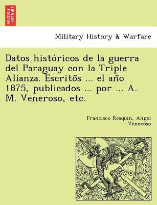 Datos Histo Ricos de La Guerra del Paraguay Con La Triple Alianza. Escrito S ... El an O 1875, Publicados ... Por ... A. M. Veneroso, Etc. by Resquin, Francisco