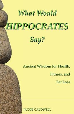 What Would Hippocrates Say?: Ancient Wisdom for Health, Fitness, and Fat Loss by Caldwell, Jacob