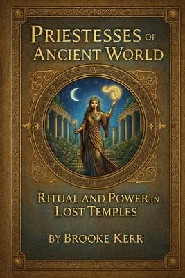Priestesses of the Ancient World: Ritual and Power in Lost Temples by Kerr, Brooke