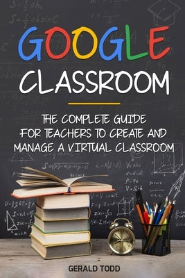 Google Classroom: The Complete Guide for Teachers to Create and Manage a Virtual Classroom by Todd, Gerald